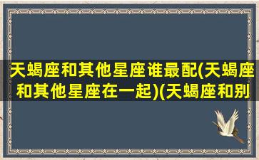 天蝎座和其他星座谁最配(天蝎座和其他星座在一起)(天蝎座和别的星座的关系)