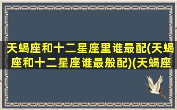 天蝎座和十二星座里谁最配(天蝎座和十二星座谁最般配)(天蝎座跟十二星座的配对比重)