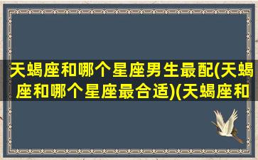 天蝎座和哪个星座男生最配(天蝎座和哪个星座最合适)(天蝎座和什么星座男)