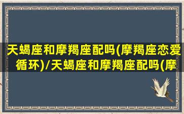 天蝎座和摩羯座配吗(摩羯座恋爱循环)/天蝎座和摩羯座配吗(摩羯座恋爱循环)-我的网站