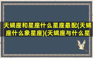 天蝎座和星座什么星座最配(天蝎座什么象星座)(天蝎座与什么星座更配)