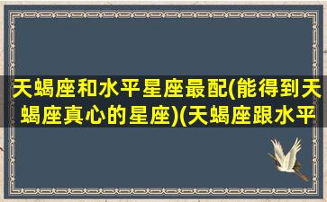 天蝎座和水平星座最配(能得到天蝎座真心的星座)(天蝎座跟水平座配对)
