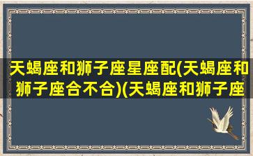 天蝎座和狮子座星座配(天蝎座和狮子座合不合)(天蝎座和狮子座搭配吗)