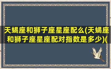 天蝎座和狮子座星座配么(天蝎座和狮子座星座配对指数是多少)(天蝎座和狮子座配不配做情侣)