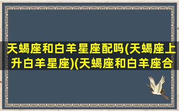 天蝎座和白羊星座配吗(天蝎座上升白羊星座)(天蝎座和白羊座合得来吗)