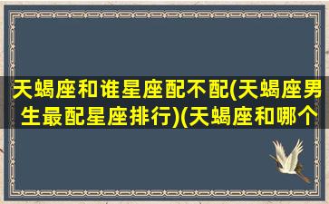 天蝎座和谁星座配不配(天蝎座男生最配星座排行)(天蝎座和哪个星座男最配)