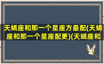 天蝎座和那一个星座方最配(天蝎座和那一个星座配更)(天蝎座和哪个星座比较搭配)