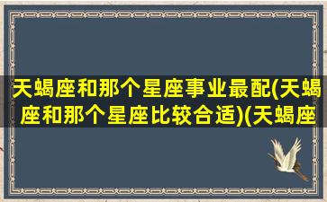 天蝎座和那个星座事业最配(天蝎座和那个星座比较合适)(天蝎座和什么星座好)