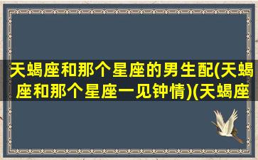 天蝎座和那个星座的男生配(天蝎座和那个星座一见钟情)(天蝎座和哪个星座男最配)