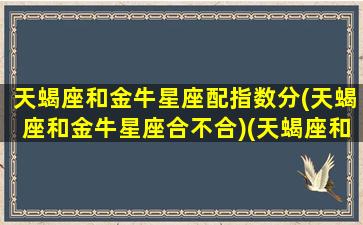 天蝎座和金牛星座配指数分(天蝎座和金牛星座合不合)(天蝎座和金牛座配不配做一对情侣)