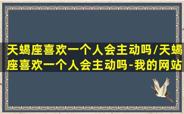 天蝎座喜欢一个人会主动吗/天蝎座喜欢一个人会主动吗-我的网站(天蝎座喜欢一个人会故意不理她吗)