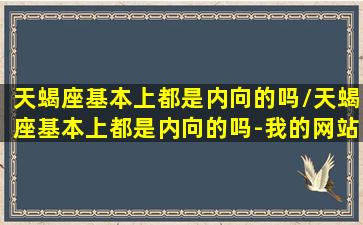 天蝎座基本上都是内向的吗/天蝎座基本上都是内向的吗-我的网站(天蝎座内心强大吗)