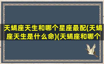 天蝎座天生和哪个星座最配(天蝎座天生是什么命)(天蝎座和哪个星座是天生一对)