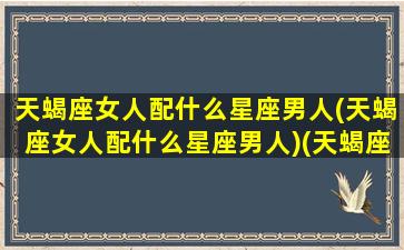 天蝎座女人配什么星座男人(天蝎座女人配什么星座男人)(天蝎座女生搭配什么星座男生)