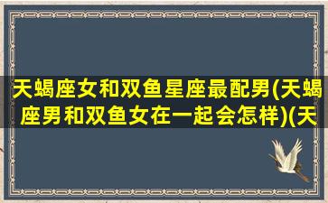 天蝎座女和双鱼星座最配男(天蝎座男和双鱼女在一起会怎样)(天蝎座女和双鱼座男的配对指数是多少)