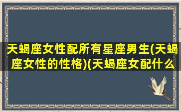 天蝎座女性配所有星座男生(天蝎座女性的性格)(天蝎座女配什么星座男)