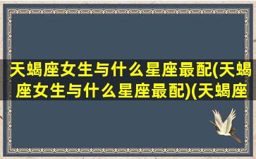 天蝎座女生与什么星座最配(天蝎座女生与什么星座最配)(天蝎座女生与哪个星座最配)