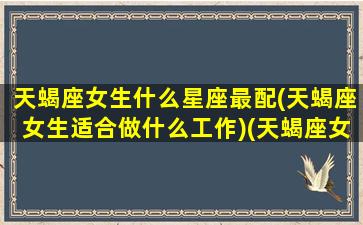 天蝎座女生什么星座最配(天蝎座女生适合做什么工作)(天蝎座女生最适合什么星座的男生)