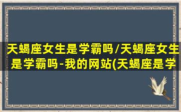 天蝎座女生是学霸吗/天蝎座女生是学霸吗-我的网站(天蝎座是学霸女神吗)