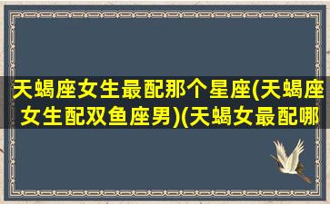 天蝎座女生最配那个星座(天蝎座女生配双鱼座男)(天蝎女最配哪个星座配对)