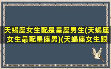 天蝎座女生配是星座男生(天蝎座女生最配星座男)(天蝎座女生跟什么星座男生配)