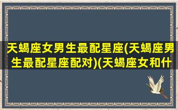 天蝎座女男生最配星座(天蝎座男生最配星座配对)(天蝎座女和什么星座男最配做夫妻)