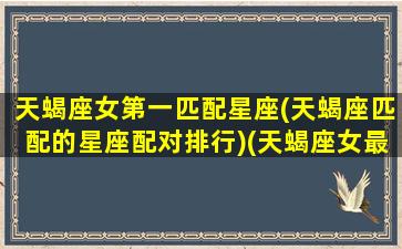 天蝎座女第一匹配星座(天蝎座匹配的星座配对排行)(天蝎座女最佳配对前五名)