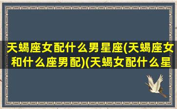 天蝎座女配什么男星座(天蝎座女和什么座男配)(天蝎女配什么星座的男生最合适)