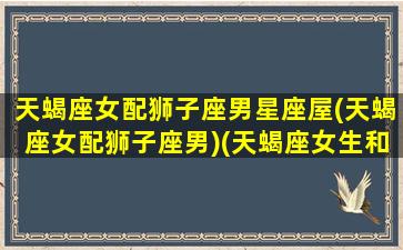 天蝎座女配狮子座男星座屋(天蝎座女配狮子座男)(天蝎座女生和狮子座男生最配)