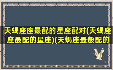 天蝎座座最配的星座配对(天蝎座座最配的星座)(天蝎座最般配的星座)