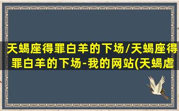 天蝎座得罪白羊的下场/天蝎座得罪白羊的下场-我的网站(天蝎虐死白羊)