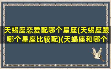 天蝎座恋爱配哪个星座(天蝎座跟哪个星座比较配)(天蝎座和哪个星座最配成为男女朋友)