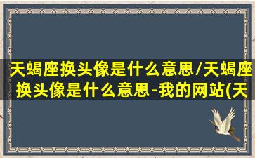 天蝎座换头像是什么意思/天蝎座换头像是什么意思-我的网站(天蝎座频繁换头像)