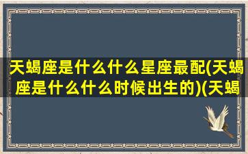 天蝎座是什么什么星座最配(天蝎座是什么什么时候出生的)(天蝎座是什么是几月几日出生的)