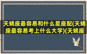 天蝎座最容易和什么星座配(天蝎座最容易考上什么大学)(天蝎座和什么星座的人在一起最好)