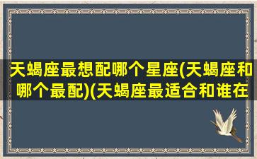 天蝎座最想配哪个星座(天蝎座和哪个最配)(天蝎座最适合和谁在一起)