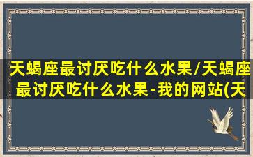 天蝎座最讨厌吃什么水果/天蝎座最讨厌吃什么水果-我的网站(天蝎座最讨厌做什么事)