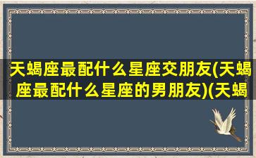 天蝎座最配什么星座交朋友(天蝎座最配什么星座的男朋友)(天蝎座应该配哪个星座最好)