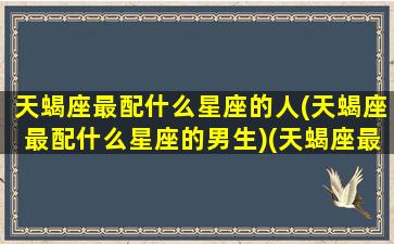 天蝎座最配什么星座的人(天蝎座最配什么星座的男生)(天蝎座最搭配哪个星座)