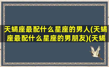 天蝎座最配什么星座的男人(天蝎座最配什么星座的男朋友)(天蝎座最般配哪个星座)