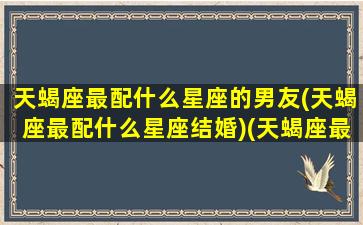 天蝎座最配什么星座的男友(天蝎座最配什么星座结婚)(天蝎座最般配哪个星座)