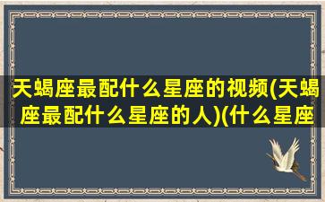 天蝎座最配什么星座的视频(天蝎座最配什么星座的人)(什么星座最配天蝎座的短视频)