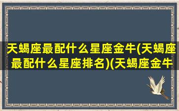 天蝎座最配什么星座金牛(天蝎座最配什么星座排名)(天蝎座金牛座最佳配对)