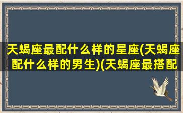 天蝎座最配什么样的星座(天蝎座配什么样的男生)(天蝎座最搭配的星座)