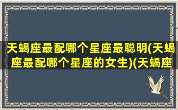 天蝎座最配哪个星座最聪明(天蝎座最配哪个星座的女生)(天蝎座最配什么星座女生)