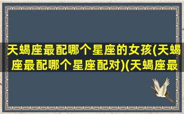 天蝎座最配哪个星座的女孩(天蝎座最配哪个星座配对)(天蝎座最般配的星座女)