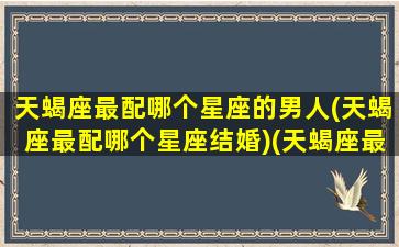 天蝎座最配哪个星座的男人(天蝎座最配哪个星座结婚)(天蝎座最配什么座的男朋友)