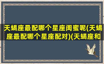 天蝎座最配哪个星座闺蜜呢(天蝎座最配哪个星座配对)(天蝎座和什么星座最配做闺蜜女)