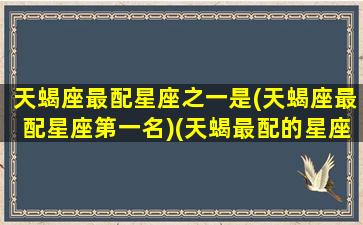 天蝎座最配星座之一是(天蝎座最配星座第一名)(天蝎最配的星座是)