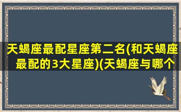 天蝎座最配星座第二名(和天蝎座最配的3大星座)(天蝎座与哪个星座最配)